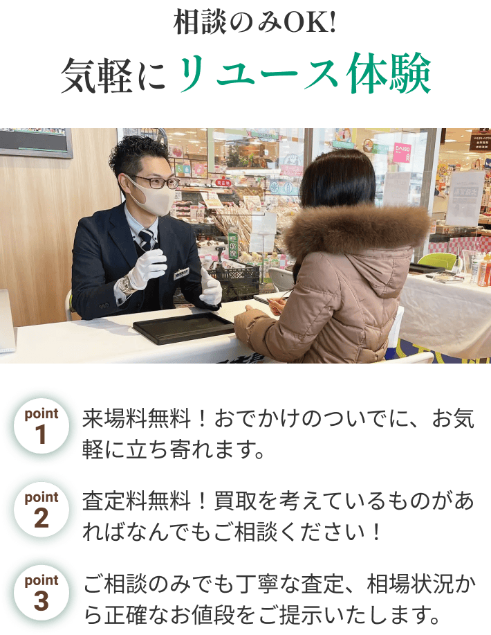 相談のみOK!気軽にリユース体験 point1.来場料無料！おでかけのついでに、お気軽に立ち寄れます。point2.査定料無料！買取を考えているものがあればなんでもご相談ください！point3.ご相談のみでも丁寧な査定、相場状況から正確なお値段をご提示いたします。