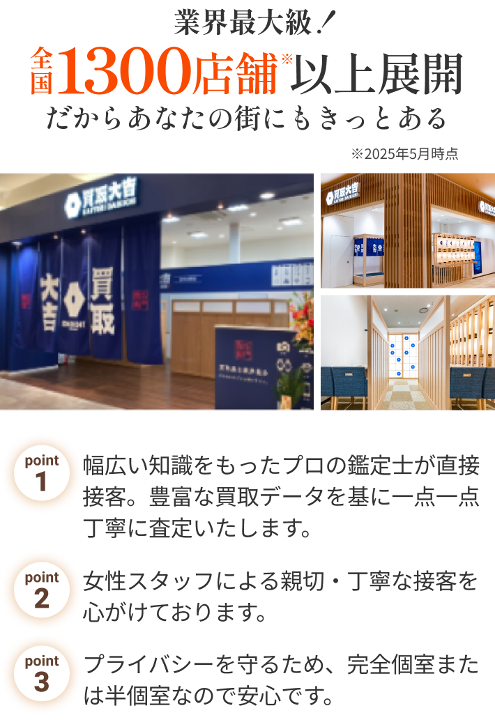 業界最大級！全国900店舗以上展開だからあなたの街にもきっとある point1.幅広い知識をもったプロの鑑定士が直接接客。豊富な買取データを基に一点一点丁寧に査定いたします。point2.女性スタッフによる親切・丁寧な接客を心がけております。point3.プライバシーを守るため、完全個室または半個室なので安心です。