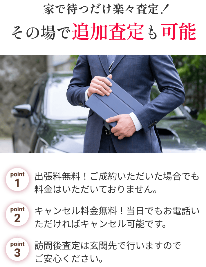 家で待つだけ楽々査定！その場で追加査定も可能 point1.出張料無料！ご成約いただいた場合でも料金はいただいておりません。point2.キャンセル料金無料！当日でもお電話いただければキャンセル可能です。point3.訪問後査定は玄関先で行いますので
                                        ご安心ください。