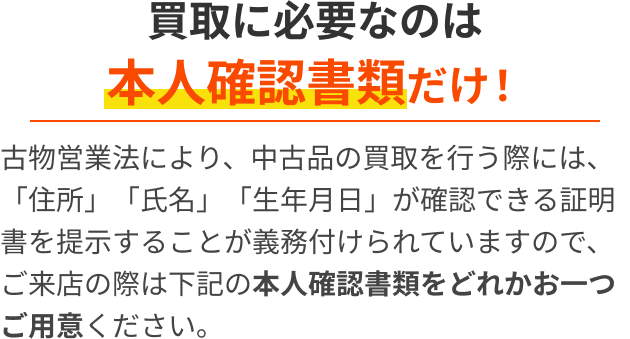 買取に必要なものは本人確認書類だけ！古物営業法により、中古品の買取を行う際には、「住所」「氏名」「生年月日」が確認できる証明書を提示することが義務付けられていますので、ご来店の際は下記の本人確認書類をどれかお一つご用意ください。