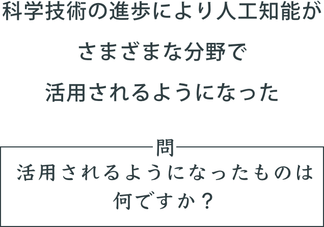 「科学技術の進歩により人工知能がさまざまな分野で活用されるようになった」。問。活用されるようになったものは何ですか？