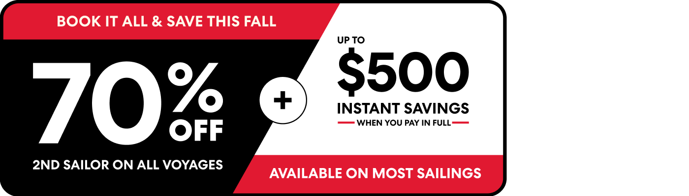 Book it all and save this fall. 70% off 2nd sailor on all voyages plus up to $500 instant savings when you pay in full available on most sailings.